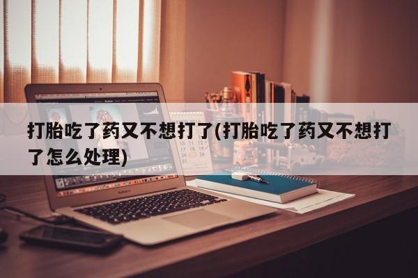 打胎药正品专卖微信打胎吃了药又不想打了(打胎吃了药又不想打了怎么处理)