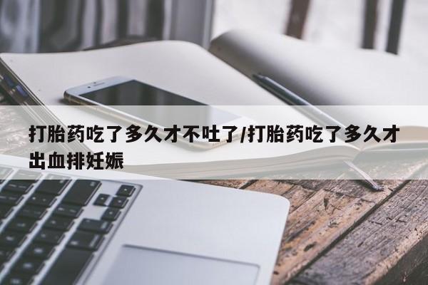 打胎药正品专卖微信打胎药吃了多久才不吐了/打胎药吃了多久才出血排妊娠