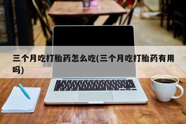 打胎药正品专卖微信三个月吃打胎药怎么吃(三个月吃打胎药有用吗)