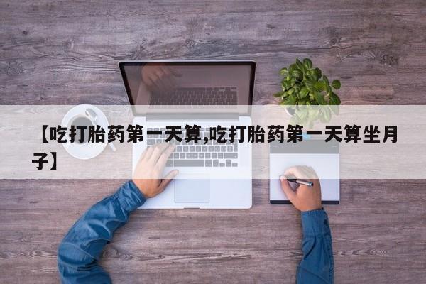打胎药正品专卖微信【吃打胎药第一天算,吃打胎药第一天算坐月子】