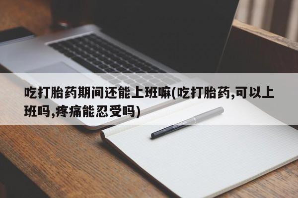 打胎药正品专卖微信吃打胎药期间还能上班嘛(吃打胎药,可以上班吗,疼痛能忍受吗)
