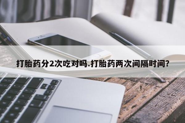 打胎药正品专卖微信打胎药分2次吃对吗.打胎药两次间隔时间？