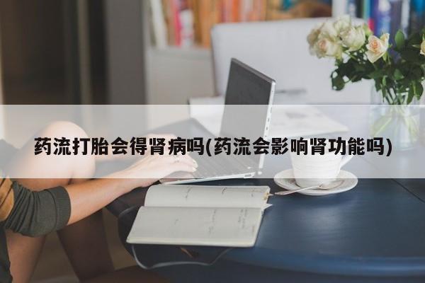 打胎药正品专卖微信药流打胎会得肾病吗(药流会影响肾功能吗)