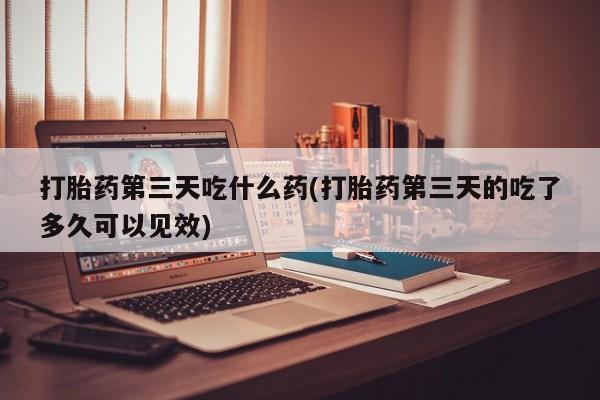 打胎药正品专卖微信打胎药第三天吃什么药(打胎药第三天的吃了多久可以见效)