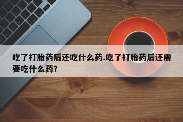 打胎药正品专卖微信吃了打胎药后还吃什么药.吃了打胎药后还需要吃什么药？