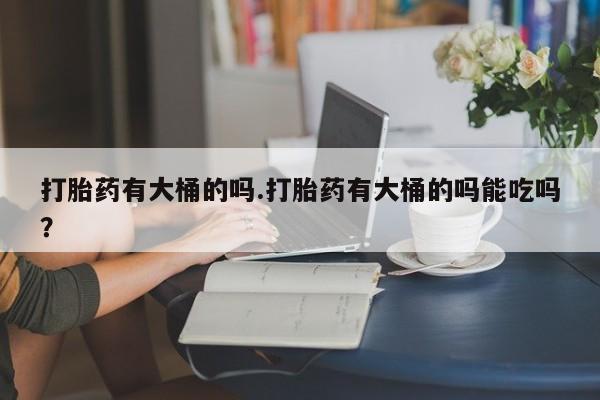 打胎药正品专卖微信打胎药有大桶的吗.打胎药有大桶的吗能吃吗？