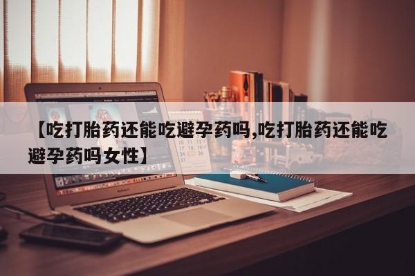 打胎药正品专卖微信【吃打胎药还能吃避孕药吗,吃打胎药还能吃避孕药吗女性】