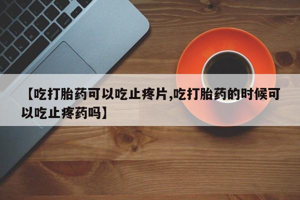 打胎药正品专卖微信【吃打胎药可以吃止疼片,吃打胎药的时候可以吃止疼药吗】