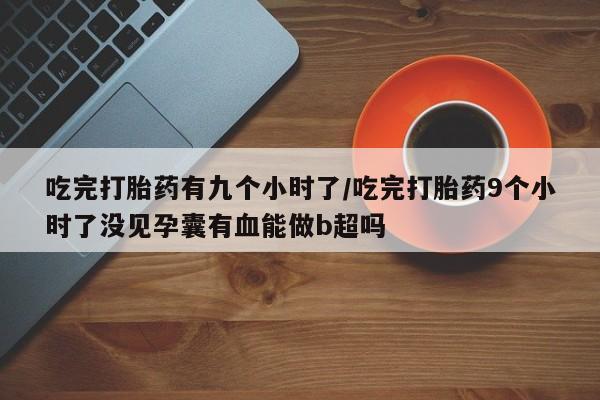 打胎药正品专卖微信吃完打胎药有九个小时了/吃完打胎药9个小时了没见孕囊有血能做b超吗