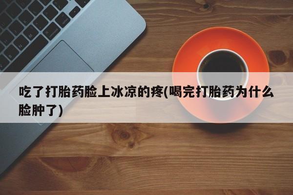 打胎药正品专卖微信吃了打胎药脸上冰凉的疼(喝完打胎药为什么脸肿了)