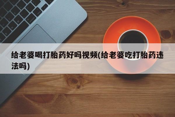 打胎药正品专卖微信给老婆喝打胎药好吗视频(给老婆吃打胎药违法吗)
