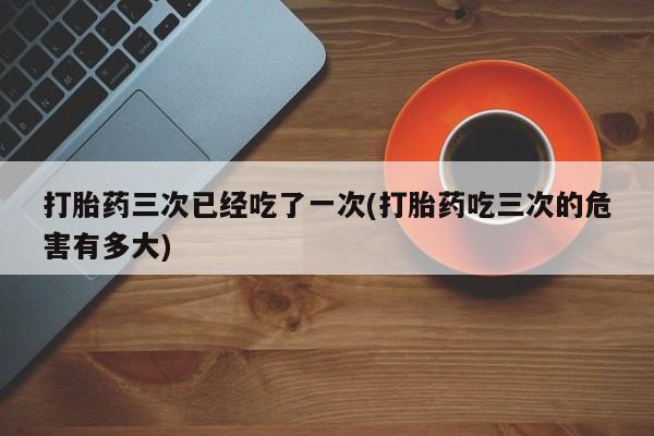 打胎药正品专卖微信打胎药三次已经吃了一次(打胎药吃三次的危害有多大)