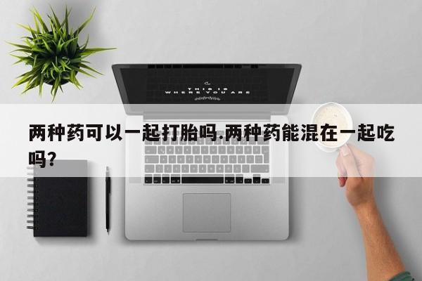 打胎药正品专卖微信两种药可以一起打胎吗.两种药能混在一起吃吗？