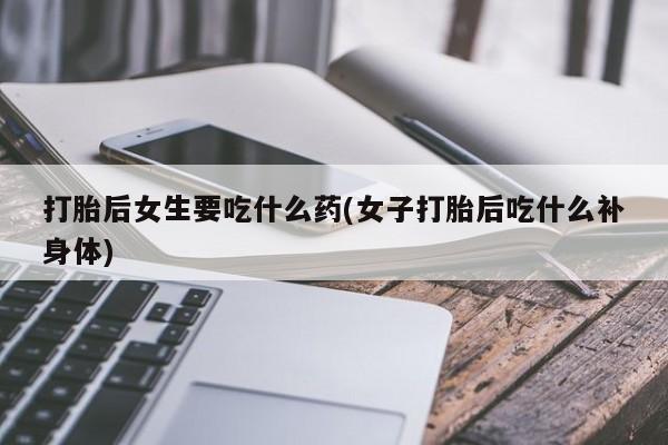 打胎药正品专卖微信打胎后女生要吃什么药(女子打胎后吃什么补身体)