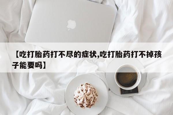 打胎药正品专卖微信【吃打胎药打不尽的症状,吃打胎药打不掉孩子能要吗】