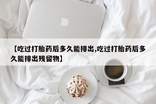 打胎药正品专卖微信【吃过打胎药后多久能排出,吃过打胎药后多久能排出残留物】