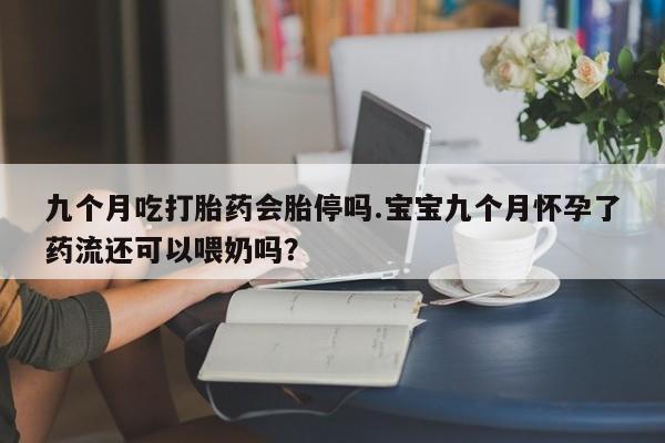 打胎药正品专卖微信九个月吃打胎药会胎停吗.宝宝九个月怀孕了药流还可以喂奶吗？