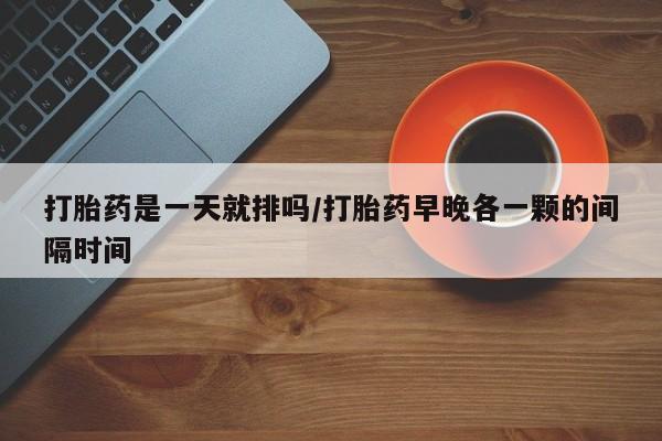打胎药正品专卖微信打胎药是一天就排吗/打胎药早晚各一颗的间隔时间