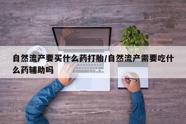 打胎药正品专卖微信自然流产要买什么药打胎/自然流产需要吃什么药辅助吗