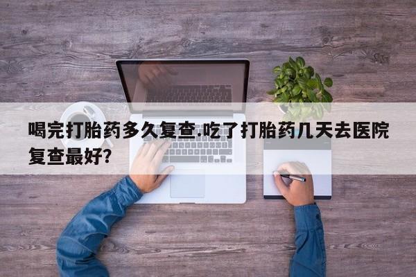 打胎药正品专卖微信喝完打胎药多久复查.吃了打胎药几天去医院复查最好？