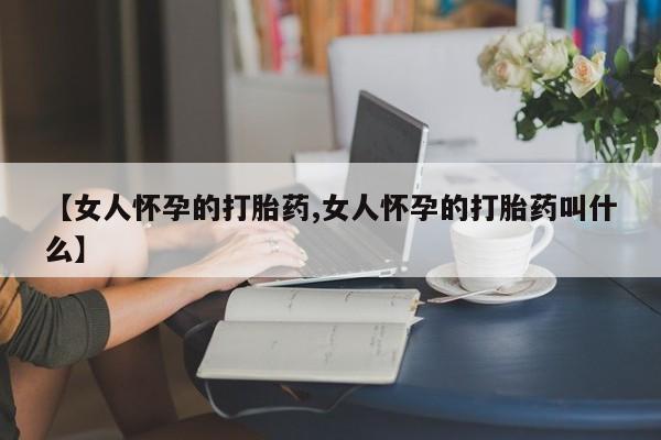 打胎药正品专卖微信【女人怀孕的打胎药,女人怀孕的打胎药叫什么】
