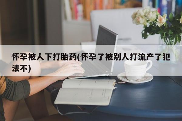 打胎药正品专卖微信怀孕被人下打胎药(怀孕了被别人打流产了犯法不)