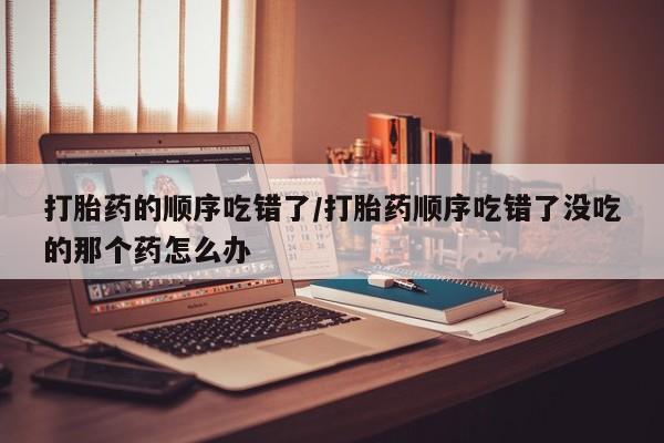打胎药正品专卖微信打胎药的顺序吃错了/打胎药顺序吃错了没吃的那个药怎么办