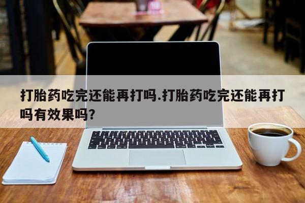 打胎药正品专卖微信打胎药吃完还能再打吗.打胎药吃完还能再打吗有效果吗？