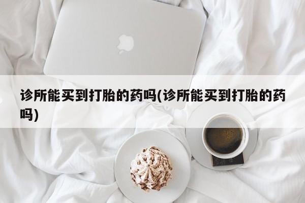 打胎药正品专卖微信诊所能买到打胎的药吗(诊所能买到打胎的药吗)