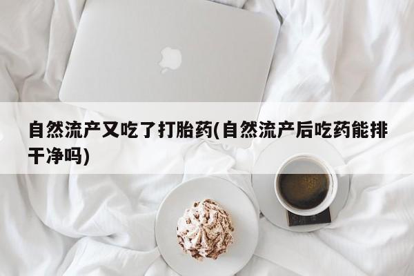 打胎药正品专卖微信自然流产又吃了打胎药(自然流产后吃药能排干净吗)