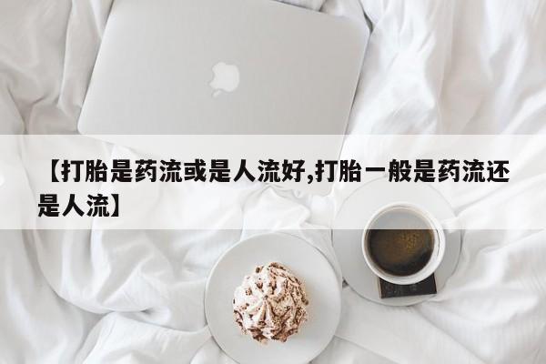 打胎药正品专卖微信【打胎是药流或是人流好,打胎一般是药流还是人流】