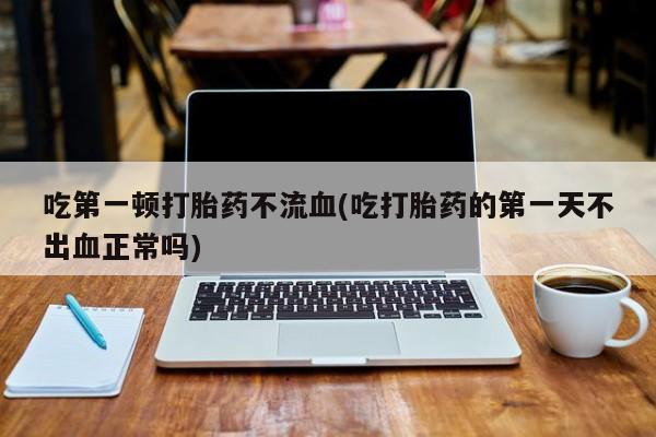 打胎药正品专卖微信吃第一顿打胎药不流血(吃打胎药的第一天不出血正常吗)