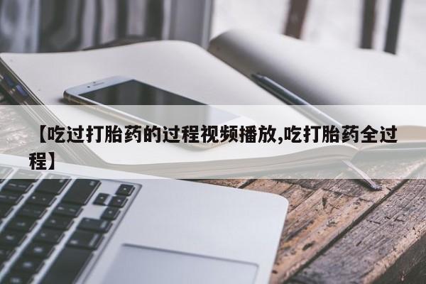 打胎药正品专卖微信【吃过打胎药的过程视频播放,吃打胎药全过程】