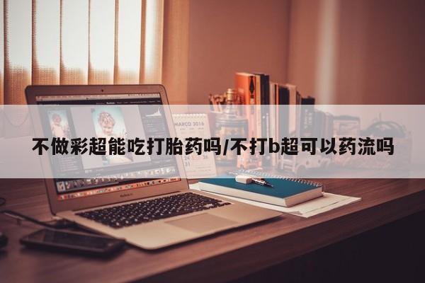 打胎药正品专卖微信不做彩超能吃打胎药吗/不打b超可以药流吗