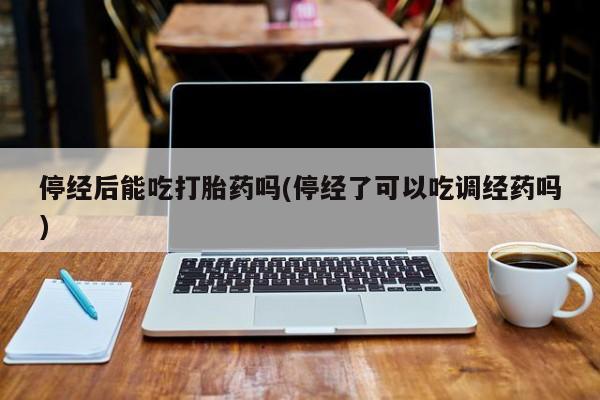 打胎药正品专卖微信停经后能吃打胎药吗(停经了可以吃调经药吗)