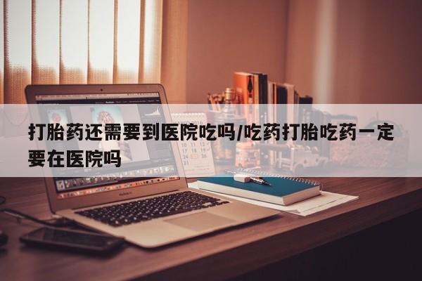 打胎药正品专卖微信打胎药还需要到医院吃吗/吃药打胎吃药一定要在医院吗