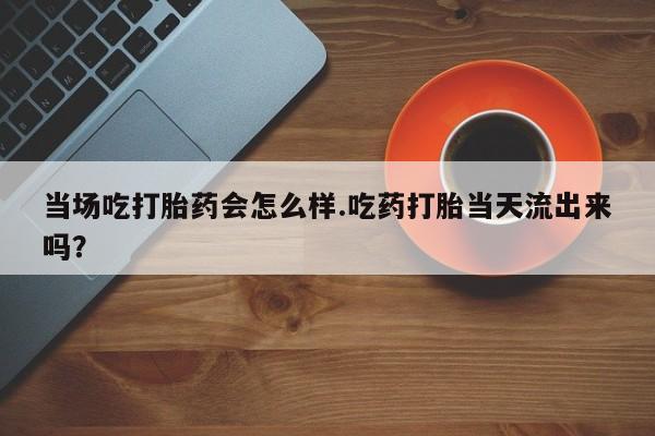 打胎药正品专卖微信当场吃打胎药会怎么样.吃药打胎当天流出来吗？