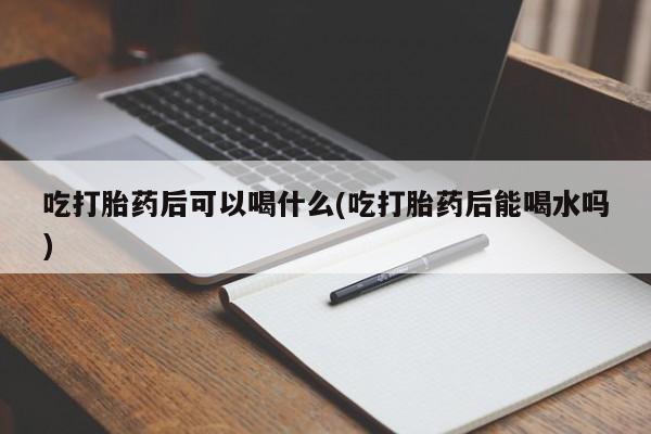 打胎药正品专卖微信吃打胎药后可以喝什么(吃打胎药后能喝水吗)