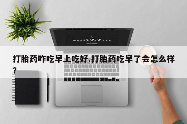 打胎药正品专卖微信打胎药咋吃早上吃好.打胎药吃早了会怎么样？