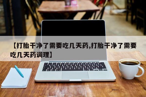 打胎药正品专卖微信【打胎干净了需要吃几天药,打胎干净了需要吃几天药调理】