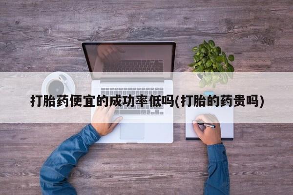 打胎药正品专卖微信打胎药便宜的成功率低吗(打胎的药贵吗)