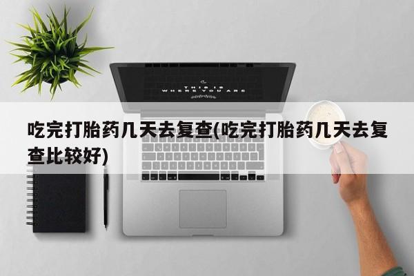 打胎药正品专卖微信吃完打胎药几天去复查(吃完打胎药几天去复查比较好)