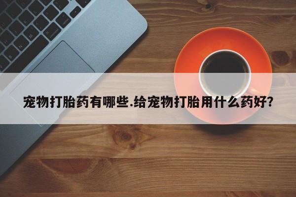 打胎药正品专卖微信宠物打胎药有哪些.给宠物打胎用什么药好？