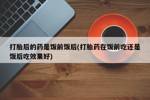 打胎药正品专卖微信打胎后的药是饭前饭后(打胎药在饭前吃还是饭后吃效果好)