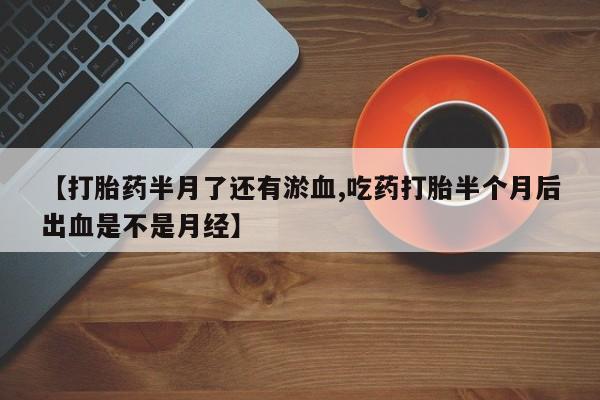 打胎药正品专卖微信【打胎药半月了还有淤血,吃药打胎半个月后出血是不是月经】