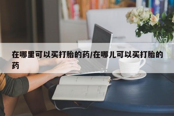 打胎药正品专卖微信在哪里可以买打胎的药/在哪儿可以买打胎的药
