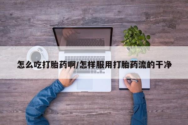 打胎药正品专卖微信怎么吃打胎药啊/怎样服用打胎药流的干净