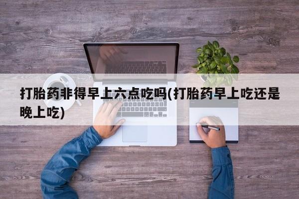 打胎药正品专卖微信打胎药非得早上六点吃吗(打胎药早上吃还是晚上吃)
