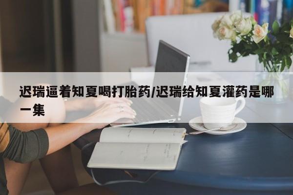 打胎药正品专卖微信迟瑞逼着知夏喝打胎药/迟瑞给知夏灌药是哪一集