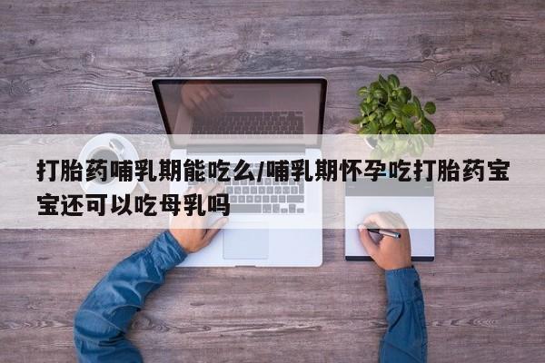 打胎药正品专卖微信打胎药哺乳期能吃么/哺乳期怀孕吃打胎药宝宝还可以吃母乳吗